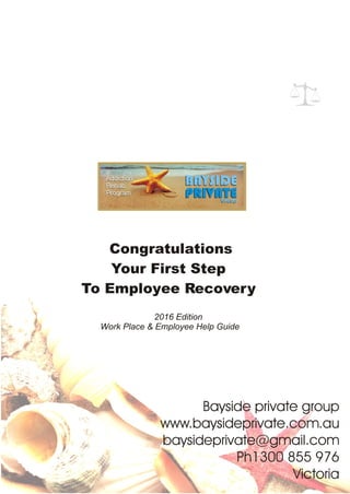 Congratulations
Your First Step
To Employee Recovery
Bayside private group
www.baysideprivate.com.au
baysideprivate@gmail.com
Ph1300 855 976
Victoria
2016 Edition
Work Place & Employee Help Guide
 
