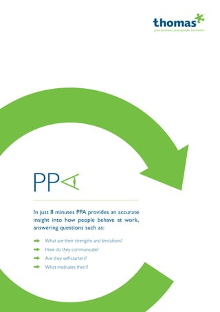 In just 8 minutes PPA provides an accurate
insight into how people behave at work,
answering questions such as:
What are their strengths and limitations?
How do they communicate?
Are they self-starters?
What motivates them?
 