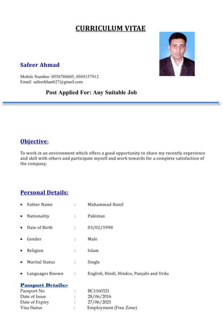 CURRICULUM VITAE
Safeer Ahmad
Mobile Number: 0558788605, 0505157912
Email: safeerkhan627@gmail.com
Post Applied For: Any Suitable Job
Objective:
To work in an environment which offers a good opportunity to share my recently experience
and skill with others and participate myself and work towards for a complete satisfaction of
the company.
Personal Details:
• Father Name : Muhammad Hanif
• Nationality : Pakistan
• Date of Birth : 03/02/1990
• Gender : Male
• Religion : Islam
• Marital Status : Single
• Languages Known : English, Hindi, Hindco, Panjabi and Urdu
Passport Details:-
Passport No : BC1160321
Date of Issue : 28/06/2016
Date of Expiry : 27/06/2021
Visa Status : Employment (Free Zone)
 