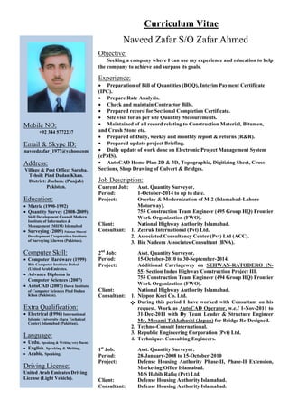 Curriculum Vitae
Naveed Zafar S/O Zafar Ahmed
Objective:
Seeking a company where I can use my experience and education to help
the company to achieve and surpass its goals.
Experience:
 Preparation of Bill of Quantities (BOQ), Interim Payment Certificate
(IPC).
 Prepare Rate Analysis.
 Check and maintain Contractor Bills.
 Prepared record for Sectional Completion Certificate.
 Site visit for as per site Quantity Measurements.
 Maintained of all record relating to Construction Material, Bitumen,
and Crush Stone etc.
 Prepared of Daily, weekly and monthly report & returns (R&R).
 Prepared update project Briefing.
 Daily update of work done on Electronic Project Management System
(ePMS).
 AutoCAD Home Plan 2D & 3D, Topographic, Digitizing Sheet, Cross-
Sections, Shop Drawing of Culvert & Bridges.
Job Description:
Current Job: Asst. Quantity Surveyor.
Period: 1-October-2014 to up to date.
Project: Overlay & Modernization of M-2 (Islamabad-Lahore
Motorway).
755 Construction Team Engineer (495 Group HQ) Frontier
Work Organization (FWO).
Client: National Highway Authority Islamabad.
Consultant: 1. Zeeruk International (Pvt) Ltd.
2. Associated Consultancy Center (Pvt) Ltd (ACC).
3. Bin Nadeem Associates Consultant (BNA).
2nd
Job: Asst. Quantity Surveyor.
Period: 15-October-2010 to 30-September-2014.
Project: Additional Carriageway on SEHWAN-RATODERO (N-
55) Section Indus Highway Construction Project III.
755 Construction Team Engineer (494 Group HQ) Frontier
Work Organization (FWO).
Client: National Highway Authority Islamabad.
Consultant: 1. Nippon Koei Co. Ltd.
During this period I have worked with Consultant on his
request. Work as AutoCAD Operator, w.e.f 1-Nov-2011 to
31-Dec-2011 with Dy Team Leader & Structure Engineer
Mr. Mosami Takkahashi (Japan) for Bridge Re-Designed.
2. Techno-Consult International.
3. Republic Engineering Corporation (Pvt) Ltd.
4. Techniques Consulting Engineers.
1st
Job. Asst. Quantity Surveyor.
Period: 28-January-2008 to 15-October-2010
Project: Defense Housing Authority Phase-II, Phase-II Extension,
Marketing Office Islamabad.
M/S Habib Rafiq (Pvt) Ltd.
Client: Defense Housing Authority Islamabad.
Consultant: Defense Housing Authority Islamabad.
Mobile NO:
+92 344 5772237
Email & Skype ID:
naveedzafar_1977@yahoo.com
Address:
Village & Post Office: Saroba.
Tehsil: Pind Dadan Khan.
District: Jhelum. (Punjab)
Pakistan.
Education:
 Matric (1990-1992)
 Quantity Survey (2008-2009)
Skill Development Council Modern
Institute of Informatics &
Management (MIIM) Islamabad
 Surveying (2009) Pakistan Mineral
Development Corporation Institute
of Surveying Khewra (Pakistan).
Computer Skill:
 Computer Hardware (1999)
Bits Computer Institute Dubai
(United Arab Emirates.
 Advance Diploma in
Computer Sciences (2007)
 AutoCAD (2007) Dawn Institute
of Computer Sciences Pind Dadan
Khan (Pakistan).
Extra Qualification:
 Electrical (1996) International
Islamic University (Iqra Technical
Center) Islamabad (Pakistan).
Language:
 Urdu. Speaking & Writing very fluent.
 English. Speaking & Writing.
 Arabic. Speaking.
Driving License:
United Arab Emirates Driving
License (Light Vehicle).

 