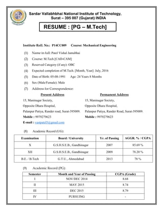 1 Vishal Patel, M. Tech Mechanical (CAD/CAM) [2014-1016] | Cell: 9979279623 | vastpatel5@gmail.com
PATEL VISHAL JAMUBHAI
B.E. MECHANICAL (2009-2013)
M.TECH CAD/CAM (2014-2016)
Email: vastpatel5@gmail.com
Contact no: +91 9979279623
Career Objective:
To work in a company that will acquire talent, knowledge and the ability to prove myself and which is lucrative
for an organization and learn through experience.
Academic Credentials
QUALIFICATION PASSING YEAR BOARD/ UNIVERSITY CPI/ %AGE
S.S.C. March 2007 G.S.H.S.E.B, Gandhinagar 85.69 %
H.S.C. March 2009 G.S.H.S.E.B, Gandhinagar 78.20%
B. E. (Mechanical) May 2013 GTU, Ahmedabad 8.30
M. Tech (CAD/CAM) July 2016 SVNIT, Surat
8.79
(Up to 3rd
Sem)
M. Tech [CAD/CAM], S. V. National Institute of Technology, Surat
Overall CGPA: 8.79 (Up 3rd
Sem)
Semester 01
S. V. National Institute of Technology,
Surat, Gujarat
Dec 2014 8.68
Semester 02 May 2015 8.79
Semester 03 Dec 2015 9.00
Semester 04 July 2016 Pursuing
Technical skills
 Creo 2.0 (Solid and Surface Modeling, Analysis)
 Creo REX
 Creo Simulate 2.0
 Rapidform XOR (Geomagic Design)
 Autodesk Inventor
 AutoCAD
 MS Office
Areas of Interest
Design, Research and Development, Product Design, Reverse Engineering, Rapid Prototyping, Production.
 