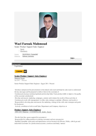 Wael Farouk Mahmoud
Senior Product Support Sales Engineer
Egypt
Machinery
Current MANTRAC. "Caterpillar"
Education1. Helwan University
500+connections
Background
Experience
Senior Product Support Sales Engineer
Mantrac Egypt
Jan 2011 – Present
Senior Product Support Sales Engineer - Egypt 2011- Present
Introduce and present the presentations to the related sales team and help the sales team to understand
the key messages and be prepared to deliver them to the customers.
Continuously increase technical aptitude and develop Sales Team product skills to improve the quality
of the customer satisfaction
Develop and execute marketing campaigns, analyze and evaluate the results of those activities.
Continuously work with management to refine sales strategy to optimize efficiency and results.
Responsible to develop,plan and execute the marketing strategy in line with sales strategies and goals
for business
Actively contribute to both overall Sales Department and Company objectives.
Product Support Sales Engineer
2003-2011 Mantrac – CATERPILLAR dealer. Egypt,
Provide front line queue support for customers.
Responsible for selling products to existing customers and new prospects 
Handled Caterpillar spare parts and maintenance service business for (Private, Public, oil & gas and
industrial) Customers in a professional,accurate, courteous and timely manner
 