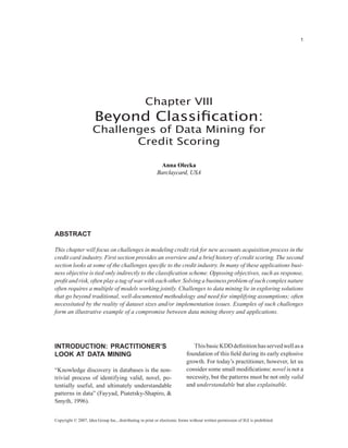 Chapter VIII
Beyond Classification:
Challenges of Data Mining for
Credit Scoring
Anna Olecka
Barclaycard, USA
Copyright © 2007, Idea Group Inc., distributing in print or electronic forms without written permission of IGI is prohibited.
Introduction: Practitioner’s
Look at Data Mining
“Knowledge discovery in databases is the non-
trivial process of identifying valid, novel, po-
tentially useful, and ultimately understandable
patterns in data” (Fayyad, Piatetsky-Shapiro, 
Smyth, 1996).
ThisbasicKDDdefinitionhasservedwellasa
foundation of this field during its early explosive
growth. For today’s practitioner, however, let us
consider some small modifications: novel is not a
necessity, but the patterns must be not only valid
and understandable but also explainable.
Abstract
This chapter will focus on challenges in modeling credit risk for new accounts acquisition process in the
credit card industry. First section provides an overview and a brief history of credit scoring. The second
section looks at some of the challenges specific to the credit industry. In many of these applications busi-
ness objective is tied only indirectly to the classification scheme. Opposing objectives, such as response,
profit and risk, often play a tug of war with each other. Solving a business problem of such complex nature
often requires a multiple of models working jointly. Challenges to data mining lie in exploring solutions
that go beyond traditional, well-documented methodology and need for simplifying assumptions; often
necessitated by the reality of dataset sizes and/or implementation issues. Examples of such challenges
form an illustrative example of a compromise between data mining theory and applications.
 