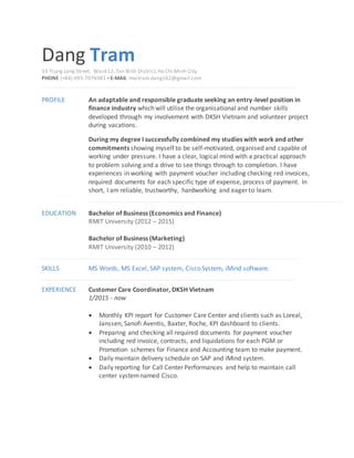 Dang Tram
33 Trung Lang Street, Ward 12,Tan Binh District,Ho Chi Minh City
PHONE (+84) 093-7076981 •E-MAIL maitram.dang162@gmail.com
PROFILE An adaptable and responsible graduate seeking an entry-level position in
finance industry which will utilise the organisational and number skills
developed through my involvement with DKSH Vietnam and volunteer project
during vacations.
During my degree I successfully combined my studies with work and other
commitments showing myself to be self-motivated, organised and capable of
working under pressure. I have a clear, logical mind with a practical approach
to problem solving and a drive to see things through to completion. I have
experiences in working with payment voucher including checking red invoices,
required documents for each specific type of expense, process of payment. In
short, I am reliable, trustworthy, hardworking and eager to learn.
EDUCATION Bachelor of Business (Economics and Finance)
RMIT University (2012 – 2015)
Bachelor of Business (Marketing)
RMIT University (2010 – 2012)
SKILLS MS Words, MS Excel, SAP system, Cisco System, iMind software.
EXPERIENCE Customer Care Coordinator, DKSH Vietnam
1/2015 - now
 Monthly KPI report for Customer Care Center and clients such as Loreal,
Janssen, Sanofi Aventis, Baxter, Roche, KPI dashboard to clients.
 Preparing and checking all required documents for payment voucher
including red invoice, contracts, and liquidations for each PGM or
Promotion schemes for Finance and Accounting team to make payment.
 Daily maintain delivery schedule on SAP and iMind system.
 Daily reporting for Call Center Performances and help to maintain call
center systemnamed Cisco.
 