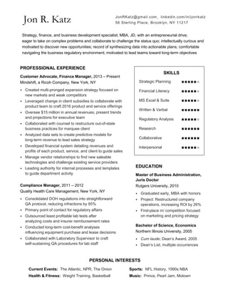 Jon R. Katz
PROFESSIONAL EXPERIENCE
Customer Advocate, Finance Manager, 2013 – Present
Mindshift, a Ricoh Company, New York, NY
⦁ Created multi-pronged expansion strategy focused on
new markets and weak competitors
⦁ Leveraged change in client subsidies to collaborate with
product team to craft 2016 product and service offerings
⦁ Oversee $15 million in annual revenues; present trends
and projections for executive team
⦁ Collaborated with counsel to restructure out-of-state
business practices for marquee client
⦁ Analyzed data sets to create predictive models for
long-term revenue to lead sales strategy
⦁ Developed financial system detailing revenues and
profits of each product, service, and client to guide sales
⦁ Manage vendor relationships to find new saleable
technologies and challenge existing service providers
⦁ Leading authority for internal processes and templates
to guide department activity
Compliance Manager, 2011 – 2012
Quality Health Care Management, New York, NY
⦁ Consolidated DOH regulations into straightforward
QA protocol, reducing infractions by 85%
⦁ Primary point of contact for regulatory affairs
⦁ Outsourced least profitable lab tests after
analyzing costs and insurer reimbursement rates
⦁ Conducted long-term cost-benefit analyses
influencing equipment purchase and lease decisions
⦁ Collaborated with Laboratory Supervisor to craft
self-sustaining QA procedures for lab staff
SKILLS
Strategic Planning ∎∎∎∎∎∎
Financial Literacy ∎∎∎∎∎∎
MS Excel & Suite ∎∎∎∎∎∎
Written & Verbal ∎∎∎∎∎∎
Regulatory Analysis ∎∎∎∎∎∎
Research ∎∎∎∎∎∎
Collaborative ∎∎∎∎∎∎
Interpersonal ∎∎∎∎∎∎
EDUCATION
Master of Business Administration,
Juris Doctor
Rutgers University, 2010
⦁ Graduated early, MBA with honors
⦁ Project: Restructured company
operations, increasing ROI by 26%
⦁ First-place in/ competition focused
on marketing and pricing strategy
Bachelor of Science, Economics
Northern Illinois University, 2005
⦁ Cum laude; Dean’s Award, 2005
⦁ Dean’s List, multiple occurrences
Strategy, finance, and business development specialist; MBA, JD, with an entrepreneurial drive;
eager to take on complex problems and collaborate to challenge the status quo; intellectually curious and
motivated to discover new opportunities; record of synthesizing data into actionable plans; comfortable
navigating the business regulatory environment; motivated to lead teams toward long-term objectives
PERSONAL INTERESTS
Current Events: The Atlantic, NPR, The Onion Sports: NFL History, 1990s NBA
Health & Fitness: Weight Training, Basketball Music: Prince, Pearl Jam, Motown
JonRKatz@gmail.com, linkedin.com/in/jonrkatz
56 Sterling Place, Brooklyn, NY 11217
 