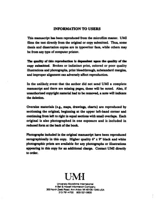 INFORMATION TO USERS
This manuscript has been reproduced from the microfilm master. UMI
films the text directly from the original or copy submitted. Thus, some
thesis and dissertation copies are in typewriter face, while others may
be from any type ofcomputer printer.
The quality of this reproduction is dependent upon the quality of the
copy submitted. Broken or indistinct print, colored or poor quality
illustrations and photographs, print bleedthrough, substandard margin*,
and improper alignment can adversely affect reproduction.
In the unlikely event that the author did not send UMI a complete
manuscript and there are missing pages, these will be noted. Also, if
unauthorized copyright material had to be removed, a note will indicate
the deletion.
Oversize materials (e.g., maps, drawings, charts) are reproduced by
sectioning the original, beginning at the upper left-hand corner and
continuingfrom left to right in equal sectionswith small overlaps. Each
original is also photographed in one exposure and is included in
reduced form at the backofthe book.
Photographs included in the original manuscript have been reproduced
xerographically in this copy. Higher quality 6" x 9" black and white
photographic prints are available for any photographs or illustrations
appearing in this copy for an additional charge. Contact UMI directly
to order.
University Microfilms international
A Bell &Howell Information Company
300 North Zeeb Road. Ann Arbor. Ml 48106-1346 USA
313/761-4700 800/521-0600
 