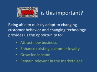 is this important?
Being able to quickly adapt to changing
customer behavior and changing technology
provides us the opportunity to:
• Attract new business
• Enhance existing customer loyalty
• Grow fee income
• Remain relevant in the marketplace
 