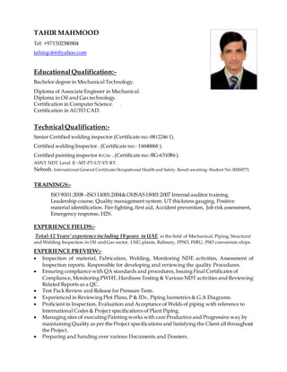 TAHIR MAHMOOD
Tel: +971502580804
tahirqci66@yahoo.com
EducationalQualification:-
Bachelor degree in Mechanical Technology.
Diploma of Associate Engineer in Mechanical.
Diploma in Oil and Gas technology.
Certification in Computer Science. .
Certification in AUTO CAD.
TechnicalQualification:-
Senior Certified welding inspector.(Certificate no:-0812246 1).
Certified welding Inspector . (Certificate no:- 16040068 ).
Certified painting inspector B-GAs . (Certificate no:-BG-631086 ).
ASNT NDT Level II –MT-PT-UT-VT-RT.
Nebosh. International General Certificate Occupational Health and Safety. Result awaiting- Student No: 00268771.
TRAININGS:-
ISO 9001:2008 –ISO 14001:2004& OHSAS18001:2007 Internal auditor training.
Leadership course. Quality management system. UT thickness gauging. Positive
material identification. Fire fighting, first aid, Accident prevention, Job risk assessment,
Emergency response, H2S.
EXPERIENCE FIELDS:-
Total-12 Years’ experience including 10 years in UAE in the field of Mechanical, Piping, Structural
and Welding Inspection in Oil and Gas sector, LNG plants, Refinery, FPSO, FSRU, FSO conversion ships.
EXPERIENCE PREVIEW:-
 Inspection of material, Fabrication, Welding, Monitoring NDE activities, Assessment of
Inspection reports. Responsible for developing and reviewing the quality Procedures.
 Ensuring compliance with QA standards and procedures, Issuing Final Certificates of
Compliance, Monitoring PWHT, Hardness Testing & Various NDT activities and Reviewing
Related Reports as a QC.
 Test Pack Review and Release for Pressure Tests.
 Experienced in Reviewing Plot Plans, P & IDs , Piping Isometrics & G.A Diagrams.
 Proficient in Inspection, Evaluation and Acceptance of Welds of piping with reference to
International Codes & Project specifications of Plant Piping.
 Managing sites of executing Painting works with care Productive and Progressive way by
maintaining Quality as per the Project specifications and Satisfying the Client all throughout
the Project.
 Preparing and handing over various Documents and Dossiers.
 