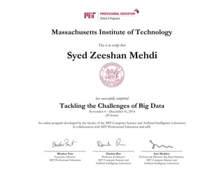 Massachusetts Institute of Technology
This is to certify that
has successfully completed
Tackling the Challenges of Big Data
November 4 – December 16, 2014
(20 hours)
An online program developed by the faculty of the MIT Computer Science and Artificial Intelligence Laboratory
in collaboration with MIT Professional Education and edX.
Bhaskar Pant
Executive Director
MIT Professional Education
Daniela Rus
Professor & Director
MIT Computer Science and
Artificial Intelligence Laboratory
Sam Madden
Professor & Director, Big Data Initiative,
MIT Computer Science and
Artificial Intelligence Laboratory
Syed Zeeshan Mehdi
 
