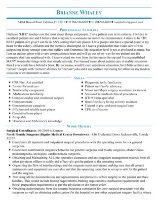 BRIANNE WHALEY
54064 Howard Road, Callahan, FL 32011 H: 904-586-6028 C: 904-586-6028 simpleebrie@gmail.com
I believe "LIFE" teaches you the most about things and people. I love patient care in its entirety. I believe in
excellent patient care and I believe that everyone is a someone no matter the circumstance. I strive to be THE
BEST patient care giver I can be in ANY setting that I am placed. I love people and have a special place in my
heart for the elderly, children and the mentally challenged, as I have a grandmother that I take care of who
adopted me in my teenage years that suffers with Dementia. My education level is not as profound as many, but
I am an endless giver with a very compassionate heart and will go out of my way for my patient and the
company that I am employed with. I have worked my way from the bottom to the top and I've accomplished
MANY wonderful things with that simple attitude. I've learned more about patient care in reality situations
than I ever could have behind a book. By no means, would I ever undermine education, but I believe there are
"certain" people with "certain" abilities for "certain" jobs and I am positive that caring for others in any medical
situation or environment is mine.
CPR/First Aid certified
Patient-focused care
Trustworthy companion
Medications familiarity
Companionship and emotional support
Compassionate
Compassionate caregiver
Efficient and reliable team player
Committed team player
Adaptable
Dementia and Alzheimer's knowledge
Diagnostic tools familiarity
Patient and family advocacy
Minor and Major surgery assistance awareness
Seasoned in medical clinical procedures
ICD 9 forms specialist
Qualified daily living activity assistant
Trained in pre- and post-surgical care
CPR certification
Surgical Coordinator, 09/2009 to Current
North Florida Surgeons (Baptist Medical Center Downtown) – 836 Prudential Drive Jacksonville, Florida
32207
Coordinate all inpatient and outpatient surgical procedures with the operating room for six general
surgeons.
Coordinate combination surgeries between our general surgeons and plastic surgeons, obstetricians,
neurosurgeons, urologists, cardiothoracic surgeons.
Obtaining and Maintaining ALL pre-operative clearances and anticoagulant management records from all
other physician offices to safely and effectively get the patient to the operating room.
Organizing the flow of anesthesiology and the surgeons room movement, making sure that all correct
instruments and equipment are available and that the operating room that is set up is safe for the patient
and the surgeon.
Providing all the documentation and appointments and protocols before surgery to the patient and their
families. This would include fasting requirements, bathing requirements, medication requirements and
bowel preparation requirements as per the physician or the nurses order.
Obtaining authorizations from the patients insurance companies for their surgical procedure with the
surgeons as well as obtaining authorization for the hospital or any other outpatient surgery facility where
PROFESSIONAL SUMMARY
SKILLS
WORK HISTORY
 