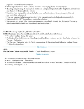 physician assistant into the computer.
Retrieving authorization from a patients' insurance company by phone, fax or computer.
Handling and preparing all prescription medication (compounding included) for the pharmacist to review
and check to be dispensed to the patient.
Maintained and managed inventory of all pharmacy medications (over the counter, controlled and
non-controlled substances)
Filed and organized all pharmacy inventory bills, prescriptions (controlled and non controlled).
Maintained ALL HIPPA compliance protocol regulations.
Making sure any patient calls, concerns or cares were immediately brought the Registered Pharmacist
attention and handled with care immediately and appropriately.
Cashier/Pharmacy Technician, 08/1997 to 07/2003
Publix Pharmacy – (San Pablo and Beach Blvd)( Merrill Road) Jacksonville Florida
Two jobs were held during this tenure
Cashier (cash/credit/debit/ebt card handling, check handling , customer service) then being advanced to a
Pharmacy Technician.
The Pharmacy Technician job with Publix encompassed all the duties listed in Baptist Medical Center
Pavilion Services above.
GED:
Florida State College Jacksonville Florida - Capper Road Dunn Avenue
Certified/Licensed Nursing Assistant (Florida)
Basic Life Support/CPR Certification
Assistance with Self-Administered Medications Certification (4 Hour Mandated Course in Florida)
Currently working on ACLS
EDUCATION
CERTIFICATIONS
 