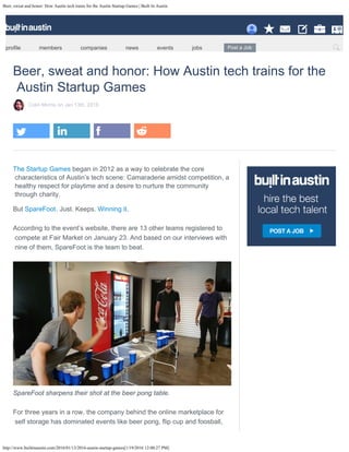 Beer, sweat and honor: How Austin tech trains for the Austin Startup Games | Built In Austin
http://www.builtinaustin.com/2016/01/13/2016-austin-startup-games[1/19/2016 12:00:27 PM]
Beer, sweat and honor: How Austin tech trains for the
Austin Startup Games
Colin Morris
on Jan 13th, 2016
The Startup Games
began in 2012 as a way to celebrate the core
characteristics of Austin’s tech scene: Camaraderie amidst competition, a
healthy respect for playtime and a desire to nurture the community
through charity.
But . Just. Keeps. Winning it.
 
According
to the event’s website, there are 13 other teams registered to

compete at Fair Market on January 23. And based on our interviews with

nine of them, SpareFoot is the team to beat.
 
SpareFoot sharpens their shot at the beer pong table.
 
For
three years in a row, the company behind the online marketplace for

self storage has dominated events like beer pong, flip cup and foosball,
SpareFoot
profile members companies news events jobs Post a Job Search Search
 