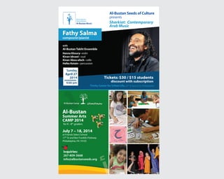 Al-Bustan Music
Concert Series
Spring 2014
with
Al-Bustan Takht Ensemble
Hanna Khoury- violin
Kinan Idnawi - oud
Kinan Abou-afach - cello
Hafez Kotain - percussion
Tickets: $30 / $15 students
discount with subscription
Trinity Center for Urban Life, 22nd
& Spruce St, Philadelphia
Fathy Salma
composrer/pianist
Sunday
April 27
2014
4:00 pm
Al-Bustan Seeds of Culture
presents
Sharkiat: Contemporary
Arab Music
Al-Bustan
Summer Arts
CAMP 2014
July 7 – 18, 2014
at Friends Select School
17th
St and Ben Franklin Parkway
Philadelphia, PA 19103
for K - 8th
graders
Inquiries:
267-809-3668
info@albustanseeds.org
Inquiries:
 