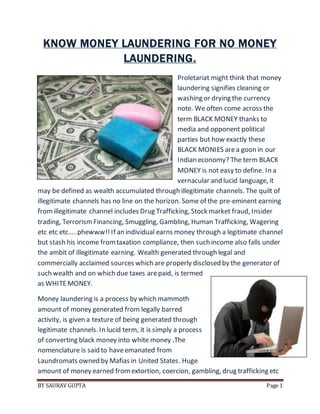 BY SAURAV GUPTA Page 1
KNOW MONEY LAUNDERING FOR NO MONEY
LAUNDERING.
Proletariat might think that money
laundering signifies cleaning or
washing or drying the currency
note. We often come across the
term BLACK MONEY thanks to
media and opponent political
parties but how exactly these
BLACK MONIES area goon in our
Indian economy? The term BLACK
MONEY is not easy to define. In a
vernacular and lucid language, it
may be defined as wealth accumulated through illegitimate channels. The quilt of
illegitimate channels has no line on the horizon. Some of the pre-eminent earning
fromillegitimate channel includes Drug Trafficking, Stock market fraud, Insider
trading, TerrorismFinancing, Smuggling, Gambling, Human Trafficking, Wagering
etc etc etc…..phewww!!If an individual earns money through a legitimate channel
but stash his income fromtaxation compliance, then such income also falls under
the ambit of illegitimate earning. Wealth generated through legal and
commercially acclaimed sources which are properly disclosed by the generator of
such wealth and on which due taxes arepaid, is termed
as WHITEMONEY.
Money laundering is a process by which mammoth
amount of money generated from legally barred
activity, is given a texture of being generated through
legitimate channels. In lucid term, it is simply a process
of converting black money into white money .The
nomenclature is said to haveemanated from
Laundromats owned by Mafias in United States. Huge
amount of money earned fromextortion, coercion, gambling, drug trafficking etc
 