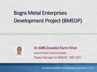 Dr AMM Zowadul Karim Khan
www.linkedin.com/in/zowad
Project Manager for BMEDP, 1997-2001
Presentation on BMEDP by Dr AMM Zowadul Karim Khan | 1 of 13
 