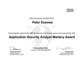 Dr Naguib Attia
Chief Technology Officer
IBM Middle East and Africa
This document certifies that
Successfully passed the IBM Academic Certificate exam and earned the title
UNIQUE ID
Takreem El-Tohamy
General Manager
IBM Middle East and Africa
Peter Esenwa
13 December 2016
Application Security Analyst Mastery Award
7361-1481-6327-3371
Digitally signed by
IBM Middle East
and Africa
University
Date: 2016.12.14
11:24:33 CET
Reason: Passed
test
Location: MEA
Portal Exams
Signat
 
