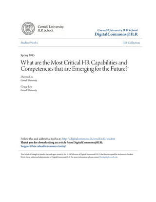 Cornell University ILR School
DigitalCommons@ILR
Student Works ILR Collection
Spring 2015
What are the Most Critical HR Capabilities and
Competencies that are Emerging for the Future?
Darren Liu
Cornell University
Grace Lee
Cornell University
Follow this and additional works at: http://digitalcommons.ilr.cornell.edu/student
Thank you for downloading an article from DigitalCommons@ILR.
Support this valuable resource today!
This Article is brought to you for free and open access by the ILR Collection at DigitalCommons@ILR. It has been accepted for inclusion in Student
Works by an authorized administrator of DigitalCommons@ILR. For more information, please contact hlmdigital@cornell.edu.
 