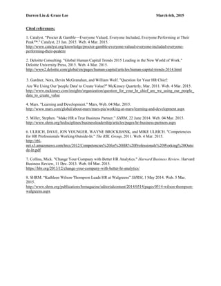 Darren Liu & Grace Lee March 6th, 2015
Cited references:
1. Catalyst. "Procter & Gamble—Everyone Valued, Everyone Included, Everyone Performing at Their
Peak™." Catalyst, 23 Jan. 2015. Web. 4 Mar. 2015.
http://www.catalyst.org/knowledge/procter-gamble-everyone-valued-everyone-included-everyone-
performing-their-peaktm
2. Deloitte Consulting. "Global Human Capital Trends 2015 Leading in the New World of Work."
Deloitte University Press, 2015. Web. 4 Mar. 2015.
http://www2.deloitte.com/global/en/pages/human-capital/articles/human-capital-trends-2014.html
3. Gardner, Nora, Devin McGranahan, and William Wolf. "Question for Your HR Chief:
Are We Using Our 'people Data' to Create Value?" McKinsey Quarterly, Mar. 2011. Web. 4 Mar. 2015.
http://www.mckinsey.com/insights/organization/question_for_your_hr_chief_are_we_using_our_people_
data_to_create_value
4. Mars. "Learning and Development." Mars, Web. 04 Mar. 2015.
http://www.mars.com/global/about-mars/mars-pia/working-at-mars/learning-and-development.aspx
5. Miller, Stephen. "Make HR a True Business Partner.” SHRM, 22 June 2014. Web. 04 Mar. 2015.
http://www.shrm.org/hrdisciplines/businessleadership/articles/pages/hr-business-partners.aspx
6. ULRICH, DAVE, JON YOUNGER, WAYNE BROCKBANK, and MIKE ULRICH. "Competencies
for HR Professionals Working Outside-In." The RBL Group, 2011. Web. 4 Mar. 2015.
http://rbl-
net.s3.amazonaws.com/hrcs/2012/Competencies%20for%20HR%20Professionals%20Working%20Outsi
de-In.pdf
7. Collins, Mick. "Change Your Company with Better HR Analytics." Harvard Business Review. Harvard
Business Review, 11 Dec. 2013. Web. 04 Mar. 2015.
https://hbr.org/2013/12/change-your-company-with-better-hr-analytics/
8. SHRM. “Kathleen Wilson-Thompson Leads HR at Walgreens” SHRM, 1 May 2014. Web. 5 Mar.
2015.
http://www.shrm.org/publications/hrmagazine/editorialcontent/2014/0514/pages/0514-wilson-thompson-
walgreens.aspx
 