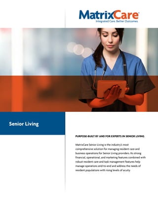 PURPOSE-BUILT BY AND FOR EXPERTS IN SENIOR LIVING
MatrixCare Senior Living is the industry’s most
comprehensive solution for managing resident care and
business operations for Senior Living providers. Its strong
financial, operational, and marketing features combined with
robust resident care and task management features help
manage operations end-to-end and address the needs of
resident populations with rising levels of acuity.
Senior Living
 