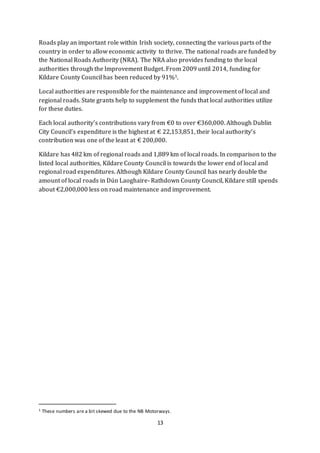 13
Roads play an important role within Irish society, connecting the various parts of the
country in order to allow economic activity to thrive. The national roads are funded by
the National Roads Authority (NRA). The NRA also provides funding to the local
authorities through the Improvement Budget. From 2009 until 2014, funding for
Kildare County Council has been reduced by 91%1.
Local authorities are responsible for the maintenance and improvement of local and
regional roads. State grants help to supplement the funds that local authorities utilize
for these duties.
Each local authority’s contributions vary from €0 to over €360,000. Although Dublin
City Council’s expenditure is the highest at € 22,153,851, their local authority’s
contribution was one of the least at € 200,000.
Kildare has 482 km of regional roads and 1,889 km of local roads. In comparison to the
listed local authorities, Kildare County Council is towards the lower end of local and
regional road expenditures. Although Kildare County Council has nearly double the
amount of local roads in Dún Laoghaire- Rathdown County Council, Kildare still spends
about €2,000,000 less on road maintenance and improvement.
1 These numbers are a bit skewed due to the NB Motorways.
 
