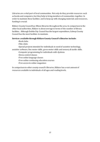 17
Libraries are a vital part of local communities. Not only do they provide resources such
as books and computers, but they help to bring members of communities together. In
order to maintain these facilities and to keep up with changing materials and resources,
funding is crucial.
Kildare County Council has fifteen libraries throughout the area. In comparison to the
other local authorities, Kildare is about average in terms of the number of library
facilities. Although Dublin City Council has the largest expenditure, Galway County
Council has the most facilities to maintain.
Services available through Kildare County Council’s libraries include:
-Book clubs
-Film clubs
-Special projects intended for individuals in need of assistive technology,
assistive software, fine motor skills, gross motor skills and sensory & tactile skills.
-Computer programming for individuals with dyslexia
-Stress control classes
-Free online language classes
-Free online continuing education courses
-Free access to online magazines
In comparison to other county council’s libraries, Kildare has a vast amount of
resources available to individuals of all ages and reading levels.
 