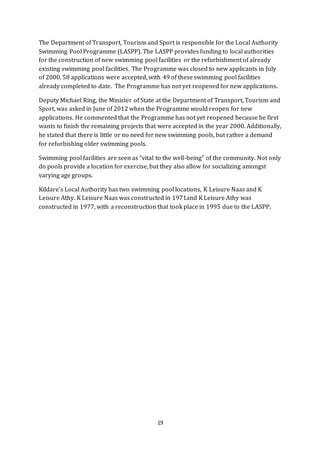 19
The Department of Transport, Tourism and Sport is responsible for the Local Authority
Swimming Pool Programme (LASPP). The LASPP provides funding to local authorities
for the construction of new swimming pool facilities or the refurbishment of already
existing swimming pool facilities. The Programme was closed to new applicants in July
of 2000. 58 applications were accepted, with 49 of these swimming pool facilities
already completed to date. The Programme has not yet reopened for new applications.
Deputy Michael Ring, the Minister of State at the Department of Transport, Tourism and
Sport, was asked in June of 2012 when the Programme would reopen for new
applications. He commented that the Programme has not yet reopened because he first
wants to finish the remaining projects that were accepted in the year 2000. Additionally,
he stated that there is little or no need for new swimming pools, but rather a demand
for refurbishing older swimming pools.
Swimming pool facilities are seen as “vital to the well-being” of the community. Not only
do pools provide a location for exercise, but they also allow for socializing amongst
varying age groups.
Kildare’s Local Authority has two swimming pool locations, K Leisure Naas and K
Leisure Athy. K Leisure Naas was constructed in 1971and K Leisure Athy was
constructed in 1977, with a reconstruction that took place in 1995 due to the LASPP.
 