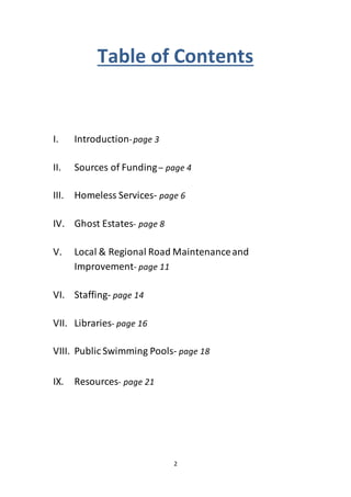 2
Table of Contents
I. Introduction-page 3
II. Sources of Funding– page 4
III. Homeless Services- page 6
IV. Ghost Estates- page 8
V. Local & Regional Road Maintenanceand
Improvement- page 11
VI. Staffing- page 14
VII. Libraries- page 16
VIII. Public Swimming Pools- page 18
IX. Resources- page 21
 