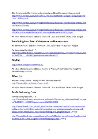 22
The Department of Environment, Community and Local Government’s document:
http://www.environ.ie/en/Publications/DevelopmentandHousing/Housing/FileDown
Load,26678,en.pdf
http://www.environ.ie/en/DevelopmentHousing/Housing/SocialHousingSupport/Rem
edialWorksScheme/
http://www.environ.ie/en/DevelopmentHousing/Housing/SocialHousingSupport/Rem
edialWorksScheme/PublicationsDocuments/FileDownLoad,2454,en.pdf
All other information was obtained from each Local Authority’s 2014 Annual Budget.
Local & Regional Road Maintenanceand Improvement
All information was obtained from each Local Authority’s 2014 Annual Budget.
Parliamentary Question 247:
http://oireachtasdebates.oireachtas.ie/debates%20authoring/debateswebpack.nsf/tak
es/dail2014111300049?opendocument#WRBB00200
Staffing
http://www.localgovernmentjobs.ie/
All other information was obtained from Eoin Wilson, Deputy Catherine Murphy’s
Parliamentary Assistant.
Libraries
Kildare County Council Library and Arts Services Website:
http://www.kildare.ie/Library/index.html
All other information was obtained from each Local Authority’s 2014 Annual Budget.
Public Swimming Pools
Parliamentary Question 248:
http://oireachtasdebates.oireachtas.ie/debates%20authoring/debateswebpack.nsf/tak
es/dail2014111300049?opendocument#WRBB00500
http://www.dttas.ie/sites/default/files/publications/sport/english/value-money-and-
policy-review-report-local-authority-swimming-pool-programme/value-money-and-
policy-review-report-local-authority-swimming-pool-programme.pdf (2008)
http://oireachtasdebates.oireachtas.ie/debates%20authoring/debateswebpack.nsf/tak
es/dail2012062700201?opendocument&highlight=pool (2012)
 