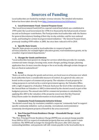 4
Sources of Funding
Local authorities are funded by multiple revenue streams. The detailed information
below has been taken directly from http://www.environ.ie/en/LGFinance/.
1. Local Government Fund - General Purpose Grant
“The Local Government Fund (LGF) is a special central fund which was established in
1999 under the Local Government Act 1998. It is financed by the full proceeds of motor
tax and an Exchequer contribution. The Fund provides local authorities with the finance
for general discretionary funding of their day-to-day activities and for non-national
roads, and funding for certain local government initiatives.” The General Purpose Grant,
previously totalling €999 million in 2009, has since been reduced to €0 in 2014.
2. Specific State Grants
“Specific State grants are paid to local authorities in respect of specific
services/schemes, for example higher education grants, road maintenance grants, etc by
a number of government departments.”
3. Charges for Goods and Services
“Local authorities have powers to charge for services which they provide, for example,
commercial water charges, housing rents, waste charges, parking charges, planning
application fees. In most cases the charge or fee is set locally although certain charges or
fees are fixed at national level.”
4. Rates
“Rates, as well as charges for goods and services, are local sources of income over which
local authorities have a considerable measure of control. As a general rule, rates are
levied on the occupiers of commercial property. The valuation of such property for
rating purposes is carried out by a central government agency, the Valuation Office,
with a right of appeal to a Valuation Tribunal. Each year the level of the rate (known as
the Annual Rate on Valuation or ARV) is determined by the elected council as part of the
budgetary process. The annual rates bill for commercial premises is calculated by
applying this ARV to the valuation of the property concerned. (See Key Financial
Data/Charts under for detailed information on local authority ARVs).”
5. Community Fund/Community Initiative Scheme
“An elected council may, by resolution, establish a separate ‘community fund’ to support
specific community initiatives such as amenity, recreational, environmental or
community development projects of benefit to the area concerned.”
6. Non Principal Private Residence Charge – Household Charge – Local
Property Tax
“The Non- Principal Private Residence Charge (NPPR) was an annual charge payable
from 2009 to 2013 in respect of residential property that was not the owner’s main
residence. The NPPR will no longer be charged for the years after 2013, but any
outstanding liabilities and payments will still remain payable to the local authority in
 