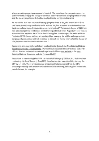 5
whose area the property concerned is located. The onus is on the property owner to
come forward and pay the charge to the local authority in which the property is located
and the money goes towards funding local authority services in that area.
An individual was held responsible for paying the NPPR if “he/she owned more than
one home, owned only one home and it was not his/her principal private residence, or
lived abroad and owned residential property in Ireland.” The annual charge of €200 per
non-principal private residencies needed to be paid in full by 31 August 2014, or else an
additional late payment fee of €120 would be applied. According to the NPPR website,
“both the NPPR charge and any accumulated late payment fee will be a charge against
the property concerned and will continue to be such for twelve years after the charge or
late payment fees concerned became due. “
Payment is accepted on behalf of any local authority through the Non Principal Private
Residence web-site (external link) . Payment is also accepted locally in local authority
offices. Further information on the charge is available on our website at the Non
Principal Private Residence website (external link).”
In addition to terminating the NPPR, the Household Charge of €100 in 2012 has now been
replaced by the Local Property Tax (LPT). Local authorities have the ability to vary the
LPT by +/- 15%. There are designated properties that are exempt from the LPT,
including dwellings that are not considered suitable for living, certain ghost estates and
mobile homes, for example.
 