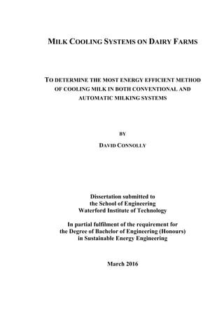 MILK COOLING SYSTEMS ON DAIRY FARMS
TO DETERMINE THE MOST ENERGY EFFICIENT METHOD
OF COOLING MILK IN BOTH CONVENTIONAL AND
AUTOMATIC MILKING SYSTEMS
BY
DAVID CONNOLLY
Dissertation submitted to
the School of Engineering
Waterford Institute of Technology
In partial fulfilment of the requirement for
the Degree of Bachelor of Engineering (Honours)
in Sustainable Energy Engineering
March 2016
 