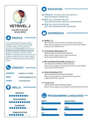 VETRIVEL J
iOS APPLICATION
DEVELOPER
PROFILE
I am a technology enthusiast, always
looking to learn and improve existing
methods. Being an iOS application
developer with two years experience at
Srishti Innovative Computer Systems,
aiming to continue to use my proven
abilities in finding solutions to any kind of
problems addressed to me while being a
part of a company that would benefit my
career.
CONTACT
ADDRESS
EMAIL
PHONE
Cuddalore, TN, INDIA
vetrithiyaguj@gmail.com
+919626044100
SKILLS
PROGRAMMING
INNOVATE
..........
TEAMWORK
COMMUNICATION
..........
..........
..........
EDUCATION
.
.
.
EXPERIENCE
ReMix 1.2
FREE VIDEO PLAYER AND MULTI WINDOW FOR YOUTUBE
https://itunes.apple.com/us/app/remix-free-video-player-
multi/id1131149359?mt=8
Tinseltown Bluebook 1.0
WORD GAME ON HOLLYWOOD MOVIES
https://itunes.apple.com/us/app/tinseltown-
bluebook/id1092973420?mt=8
Mix and Match Healthy Snacks 3.1
FUN AND EDUCATIONAL GAME FOR KIDS
https://itunes.apple.com/us/app/mix-and-match-healthy-
snacks/id727497954?mt=8
7araj 1.0.4
APPLICATION FOR PHOTOGRAPHERS
https://itunes.apple.com/us/app/7araj/id944857578?mt=8
iSearch Gurbani 2.0
APPLICATION FOR THE HOLY GURBANI
https://itunes.apple.com/us/app/isearch-gurbani-
!/id674467937?ls=1&mt=8
.
.
.
.
.
PROGRAMMING LANGUAGES
SWIFT
C#
OBJECTIVE C
JAVA
C++ C
B.Tech IT 7.10 CGPA //AUG 2010-APR 2014
ANNA UNIVERSITY, TIRUNELVELI
HSC 86% //JUN 2008-APR 2010
KUYILAPPALAYAM HSS, AUROVILLE, PONDICHERRY
SSLC 86% //JUN 1996-APR 2008
GOVT. HSS, VRIDDHACHALAM, CUDDALORE
 