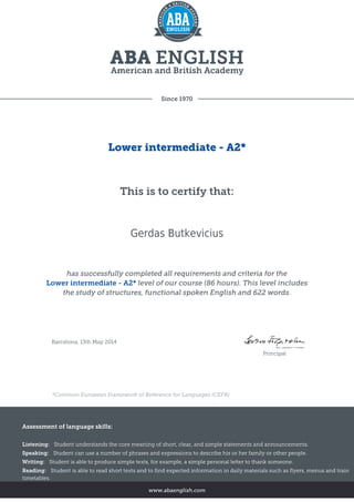 Since 1970
Lower intermediate - A2*
This is to certify that:
Gerdas Butkevicius
has successfully completed all requirements and criteria for the
Lower intermediate - A2* level of our course (86 hours). This level includes
the study of structures, functional spoken English and 622 words.
Barcelona, 13th May 2014
Principal
*Common European Framework of Reference for Languages (CEFR)
Assessment of language skills:
Listening: Student understands the core meaning of short, clear, and simple statements and announcements.
Speaking: Student can use a number of phrases and expressions to describe his or her family or other people.
Writing: Student is able to produce simple texts, for example, a simple personal letter to thank someone.
Reading: Student is able to read short texts and to find expected information in daily materials such as flyers, menus and train
timetables.
www.abaenglish.com
 