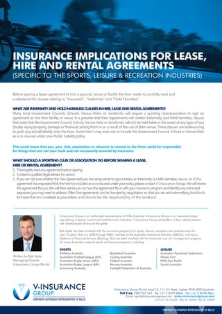 Before signing a lease agreement to hire a ground, venue or facility the hirer needs to carefully read and
understand the clauses relating to “Insurance”, “Indemnity” and “Hold Harmless”.
This could mean that you, your club, association or whoever is named as the hirer, could be responsible
for things that are not your fault and not necessarily covered by insurance.
V-Insurance Group is an authorised representative of Willis Australia. V-Insurance Group is an insurance broker
specialising in Sports, Leisure and entertainment industries. V-Insurance Group are leaders in their industry sectors
with clients based all around the globe.
Rob Veale has been involved with the insurance programs for sports, leisure, recreation and entertainment for
over 25 years. Rob is a QPIB through NIBA, member of the Australian Institute of Directors (MAICD), and has a
Diploma of Financial Services (Broking). Rob has been involved with the insurance and risk management program
for many Australian national sports and leisure programs, including:
SPORTS LEISURE
Athletics Australia Basketball Australia Australian Parachute Federation
Australian Football league (AFL) Cycling Australia Fitness First
Australian Rugby Union (ARU) Netball Australia PADI Asia Pacific
Australian Rugby League (ARL) Rowing Australia Scouts Australia
Swimming Australia Football Federation of Australia
Email. sports@vinsurancegroup.com www.vinsurancegroup.com
A.B.N 67 160 126 509 AESL No. 240600 ARN No. 432898
CORPORATE AUTHORISED REPRESENTATIVE OF WILLIS
Written by Rob Veale
Managing Director
V-Insurance Group Pty Ltd
INSURANCE IMPLICATIONS FOR LEASE,
HIRE AND RENTAL AGREEMENTS
(SPECIFIC TO THE SPORTS, LEISURE & RECREATION INDUSTRIES)
WHATAREINDEMNITYANDHOLDHARMLESSCLAUSESINHIRE,LEASEANDRENTALAGREEMENTS?
Many local Government Councils, Schools, Venue Hirers or landlords will require a sporting club/association to sign an
agreement to hire their facility or venue. It is possible that their Agreements will contain Indemnity and Hold Harmless clauses
that state that the Government Council, School, Venue Hirer or landlords will not be held liable in the event of any type of loss
(bodily injury/property damage or financial) arising from or as a result of the use of their venue. These clauses are endevouring
to push any and all liability onto the hirer. Some hirer’s may even ask to include the Government Council, School or Venue Hirer
as a co-insured under your Public Liability policy.
WHATSHOULDASPORTINGCLUBORASSOCIATIONDOBEFORESIGNINGALEASE,
HIREORRENTALAGREEMENT?
1. Thoroughlyreadanyagreementbeforesigning.
2. Contactaqualifiedlegaladvisorforadvice.
3. IfyouarenotsurewhethertheHireAgreementyouarebeingaskedtosigncontainsanIndemnityorHoldHarmlessclause or if the
agreementhasrequestedthatthehirerbeincludedasaco-insuredunderyourpolicy,pleasecontactV-Insurance Group.Wewillreview
theagreementforyou.Wewillthenadviseyouonhowtheagreementfitsinwithyourinsurance programandidentifyanyuninsured
exposuresyoumayneedtoaddress.Oftenhireagreementscanbechangedby negotiation so thatyouarenotindemnifyinglandlords
forlossesthatare unrelatedtoyouractions and should be the responsibility of the landlord.
V-Insurance Group Pty Ltd, Level 28, 123 Pitt Street, Sydney NSW 2000 Australia
Toll Free 1300 945 547 Tel +61 2 8599 8660 Fax +61 2 8599 8661
 