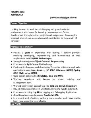 Parvathi Nalla
7200242017
parvathinalla9@gmail.com
Career Objective
Looking forward to work in a challenging and growth oriented
environment with scope for Learning, Innovation and Career
development through various projects and assignments &looking for
prospect where I can make substantial contribution to the growth of
company.
Professional Summary
 Possess 3 years of experience with leading IT service provider
involving developing, implementing and maintenance of Web
Applications in JAVA/J2EE Technologies.
 Strong knowledge on Object Oriented Programming
 Experience in Agile Scrum Methodology.
 Proficient in designing and developing Three-tier enterprise and web-
applications using Java, Servlets, JSP, JDBC, Hibernate (ORM), Spring
(IOC, MVC, spring ORM) .
 Used design patterns like Singleton, DAO and MVC.
 Working experience with Maven for project building and
Management Tool.
 Worked with version control tool like SVN and GitHub Repository
 Having strong experience in unit testing by using JUnit Framework.
 Experience in Using Log 4J for Logging and Debugging Application.
 Good Knowledge on databases Oracle, MySQL.
 I communicated effectively with my team member and I have zeal to
learn new upcoming technologies.
Job Profile
 