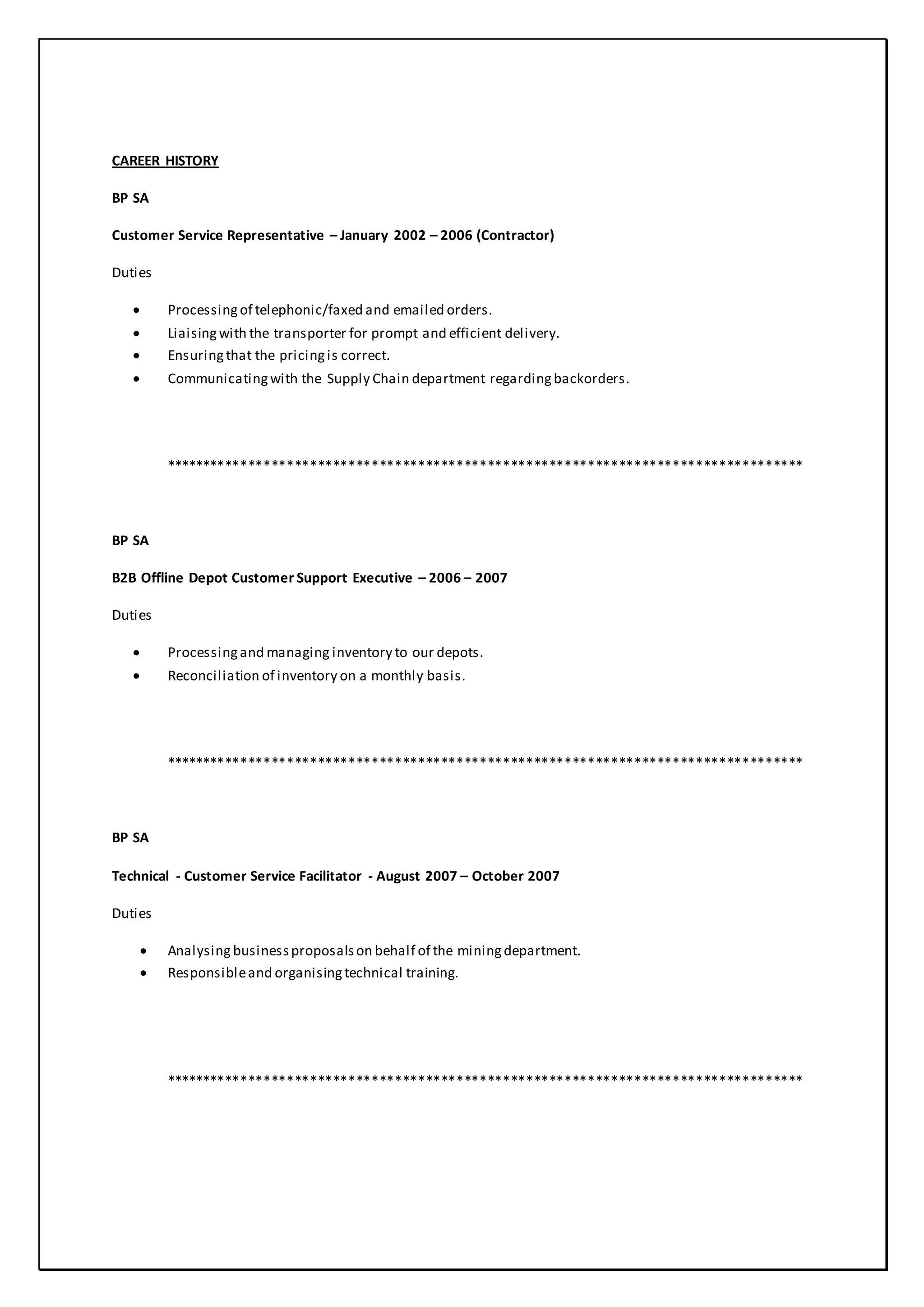 CAREER HISTORY
BP SA
Customer Service Representative – January 2002 – 2006 (Contractor)
Duties
 Processingof telephonic/faxed and emailed orders.
 Liaisingwith the transporter for prompt and efficient delivery.
 Ensuringthat the pricingis correct.
 Communicatingwith the Supply Chain department regardingbackorders.
***********************************************************************************
BP SA
B2B Offline Depot Customer Support Executive – 2006 – 2007
Duties
 Processingand managing inventory to our depots.
 Reconciliation of inventory on a monthly basis.
***********************************************************************************
BP SA
Technical - Customer Service Facilitator - August 2007 – October 2007
Duties
 Analysing businessproposalson behalf of the miningdepartment.
 Responsibleand organisingtechnical training.
***********************************************************************************
 