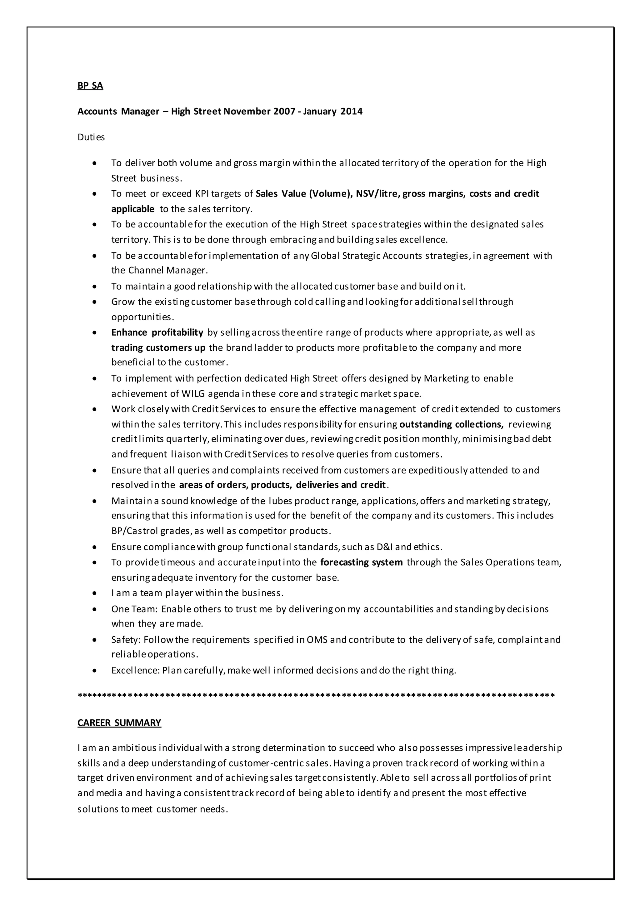 BP SA
Accounts Manager – High Street November 2007 - January 2014
Duties
 To deliver both volume and gross margin within the allocated territory of the operation for the High
Street business.
 To meet or exceed KPI targets of Sales Value (Volume), NSV/litre, gross margins, costs and credit
applicable to the sales territory.
 To be accountablefor the execution of the High Street spacestrategies within the designated sales
territory. This is to be done through embracingand buildingsales excellence.
 To be accountablefor implementation of any Global Strategic Accounts strategies,in agreement with
the Channel Manager.
 To maintain a good relationship with the allocated customer base and build on it.
 Grow the existingcustomer basethrough cold callingand lookingfor additional sell through
opportunities.
 Enhance profitability by sellingacrosstheentire range of products where appropriate,as well as
trading customers up the brand ladder to products more profitableto the company and more
beneficial to the customer.
 To implement with perfection dedicated High Street offers designed by Marketing to enable
achievement of WILG agenda in these core and strategic market space.
 Work closely with CreditServices to ensure the effective management of credi textended to customers
within the sales territory.This includes responsibility for ensuring outstanding collections, reviewing
creditlimits quarterly,eliminating over dues, reviewingcredit position monthly,minimisingbad debt
and frequent liaison with CreditServices to resolve queries from customers.
 Ensure that all queries and complaints received from customers are expeditiously attended to and
resolved in the areas of orders, products, deliveries and credit.
 Maintain a sound knowledge of the lubes product range, applications,offers and marketing strategy,
ensuringthat this information is used for the benefit of the company and its customers. This includes
BP/Castrol grades,as well as competitor products.
 Ensure compliancewith group functional standards,such as D&I and ethics.
 To providetimeous and accurateinputinto the forecasting system through the Sales Operations team,
ensuringadequate inventory for the customer base.
 I am a team player within the business.
 One Team: Enable others to trust me by deliveringon my accountabilities and standingby decisions
when they are made.
 Safety: Followthe requirements specified in OMS and contribute to the delivery of safe, complaintand
reliableoperations.
 Excellence: Plan carefully,make well informed decisions and do the right thing.
******************************************************************************************
CAREER SUMMARY
I am an ambitious individual with a strong determination to succeed who also possesses impressiveleadership
skills and a deep understandingof customer-centric sales.Havinga proven track record of working within a
target driven environment and of achievingsales targetconsistently.Ableto sell acrossall portfoliosof print
and media and havinga consistenttrack record of being ableto identify and present the most effective
solutions to meet customer needs.
 