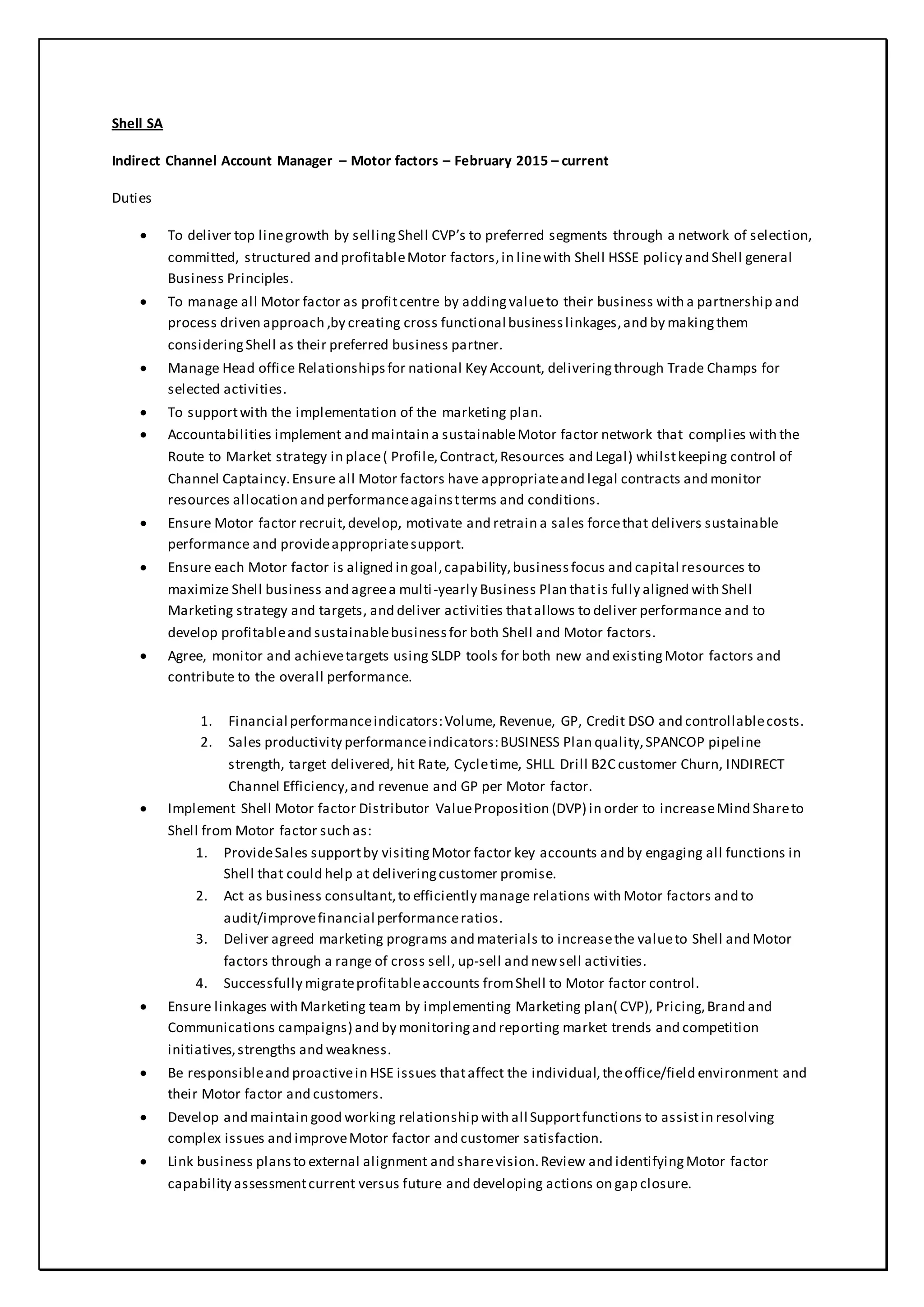 Shell SA
Indirect Channel Account Manager – Motor factors – February 2015 – current
Duties
 To deliver top linegrowth by sellingShell CVP’s to preferred segments through a network of selection,
committed, structured and profitableMotor factors,in linewith Shell HSSE policy and Shell general
Business Principles.
 To manage all Motor factor as profitcentre by addingvalueto their business with a partnership and
process driven approach ,by creating cross functional businesslinkages,and by makingthem
consideringShell as their preferred business partner.
 Manage Head office Relationshipsfor national Key Account, deliveringthrough Trade Champs for
selected activities.
 To supportwith the implementation of the marketing plan.
 Accountabilities implement and maintain a sustainableMotor factor network that complies with the
Route to Market strategy in place( Profile,Contract,Resources and Legal) whilstkeeping control of
Channel Captaincy.Ensure all Motor factors have appropriateand legal contracts and monitor
resources allocation and performanceagainstterms and conditions.
 Ensure Motor factor recruit,develop, motivate and retrain a sales forcethat delivers sustainable
performance and provideappropriatesupport.
 Ensure each Motor factor is aligned in goal,capability,businessfocus and capital resources to
maximize Shell business and agreea multi-yearly Business Plan thatis fully aligned with Shell
Marketing strategy and targets, and deliver activities thatallows to deliver performance and to
develop profitableand sustainablebusinessfor both Shell and Motor factors.
 Agree, monitor and achievetargets using SLDP tools for both new and existingMotor factors and
contribute to the overall performance.
1. Financial performanceindicators:Volume, Revenue, GP, Credit DSO and controllablecosts.
2. Sales productivity performanceindicators:BUSINESS Plan quality,SPANCOP pipeline
strength, target delivered, hit Rate, Cycletime, SHLL Drill B2C customer Churn, INDIRECT
Channel Efficiency,and revenue and GP per Motor factor.
 Implement Shell Motor factor Distributor ValueProposition (DVP) in order to increaseMind Shareto
Shell from Motor factor such as:
1. ProvideSales supportby visitingMotor factor key accounts and by engaging all functions in
Shell that could help at deliveringcustomer promise.
2. Act as business consultant,to efficiently manage relations with Motor factors and to
audit/improvefinancial performanceratios.
3. Deliver agreed marketing programs and materials to increasethe valueto Shell and Motor
factors through a range of cross sell, up-sell and newsell activities.
4. Successfully migrateprofitableaccounts fromShell to Motor factor control.
 Ensure linkages with Marketing team by implementing Marketing plan( CVP), Pricing,Brand and
Communications campaigns) and by monitoringand reporting market trends and competition
initiatives,strengths and weakness.
 Be responsibleand proactivein HSE issues thataffect the individual,theoffice/field environment and
their Motor factor and customers.
 Develop and maintain good working relationship with all Supportfunctions to assistin resolving
complex issues and improveMotor factor and customer satisfaction.
 Link business plansto external alignment and sharevision.Review and identifyingMotor factor
capability assessmentcurrent versus future and developing actions on gap closure.
 