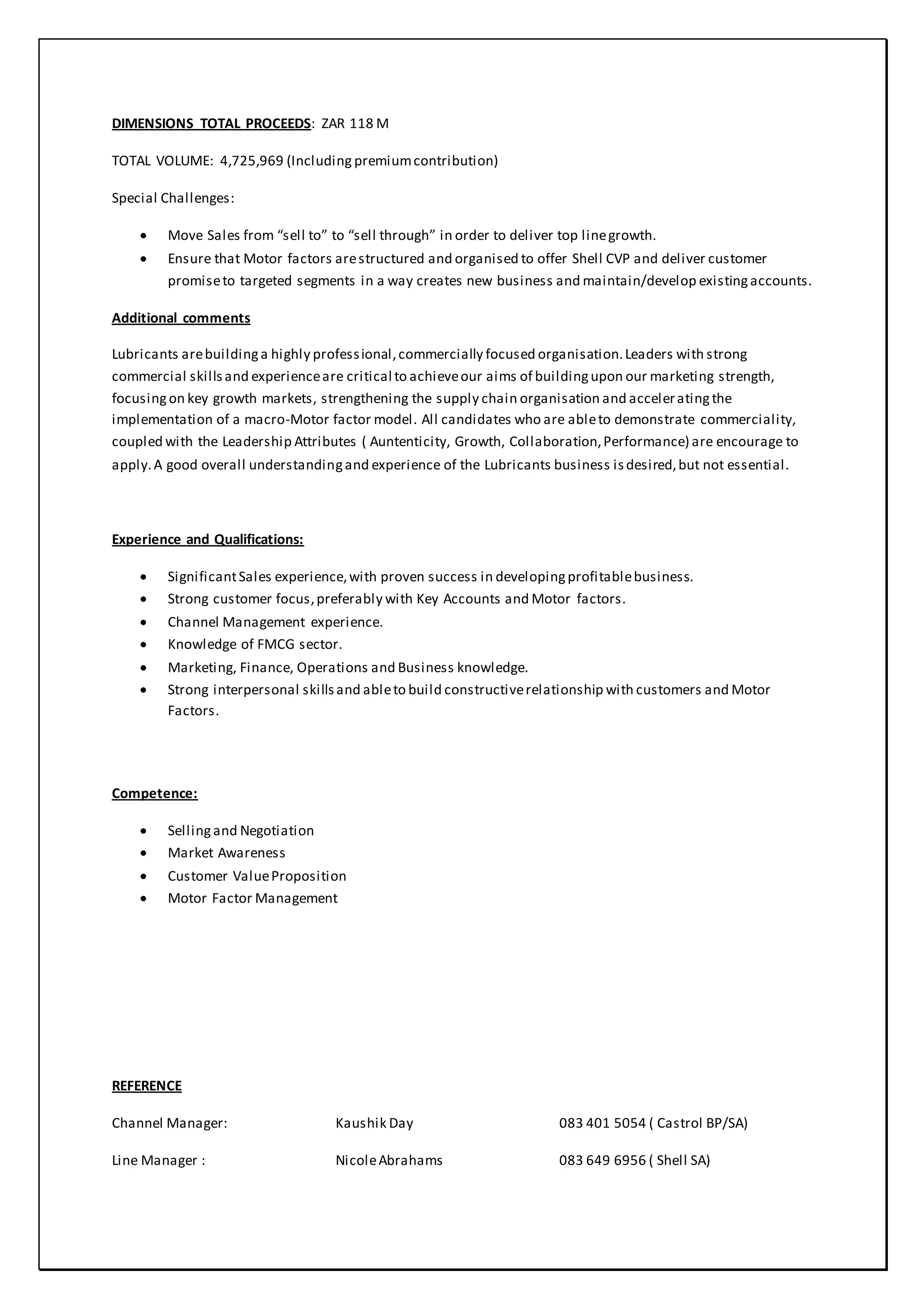 DIMENSIONS TOTAL PROCEEDS: ZAR 118 M
TOTAL VOLUME: 4,725,969 (Including premiumcontribution)
Special Challenges:
 Move Sales from “sell to” to “sell through” in order to deliver top linegrowth.
 Ensure that Motor factors arestructured and organised to offer Shell CVP and deliver customer
promiseto targeted segments in a way creates new business and maintain/develop existingaccounts.
Additional comments
Lubricants arebuildinga highly professional,commercially focused organisation.Leaders with strong
commercial skillsand experienceare critical to achieveour aims of buildingupon our marketing strength,
focusingon key growth markets, strengthening the supply chain organisation and acceleratingthe
implementation of a macro-Motor factor model. All candidates who are ableto demonstrate commerciality,
coupled with the Leadership Attributes ( Auntenticity, Growth, Collaboration,Performance) are encourage to
apply.A good overall understandingand experience of the Lubricants business isdesired,but not essential.
Experience and Qualifications:
 SignificantSales experience,with proven success in developingprofitablebusiness.
 Strong customer focus,preferably with Key Accounts and Motor factors.
 Channel Management experience.
 Knowledge of FMCG sector.
 Marketing, Finance, Operations and Business knowledge.
 Strong interpersonal skillsand ableto build constructiverelationship with customers and Motor
Factors.
Competence:
 Sellingand Negotiation
 Market Awareness
 Customer ValueProposition
 Motor Factor Management
REFERENCE
Channel Manager: Kaushik Day 083 401 5054 ( Castrol BP/SA)
Line Manager : NicoleAbrahams 083 649 6956 ( Shell SA)
 