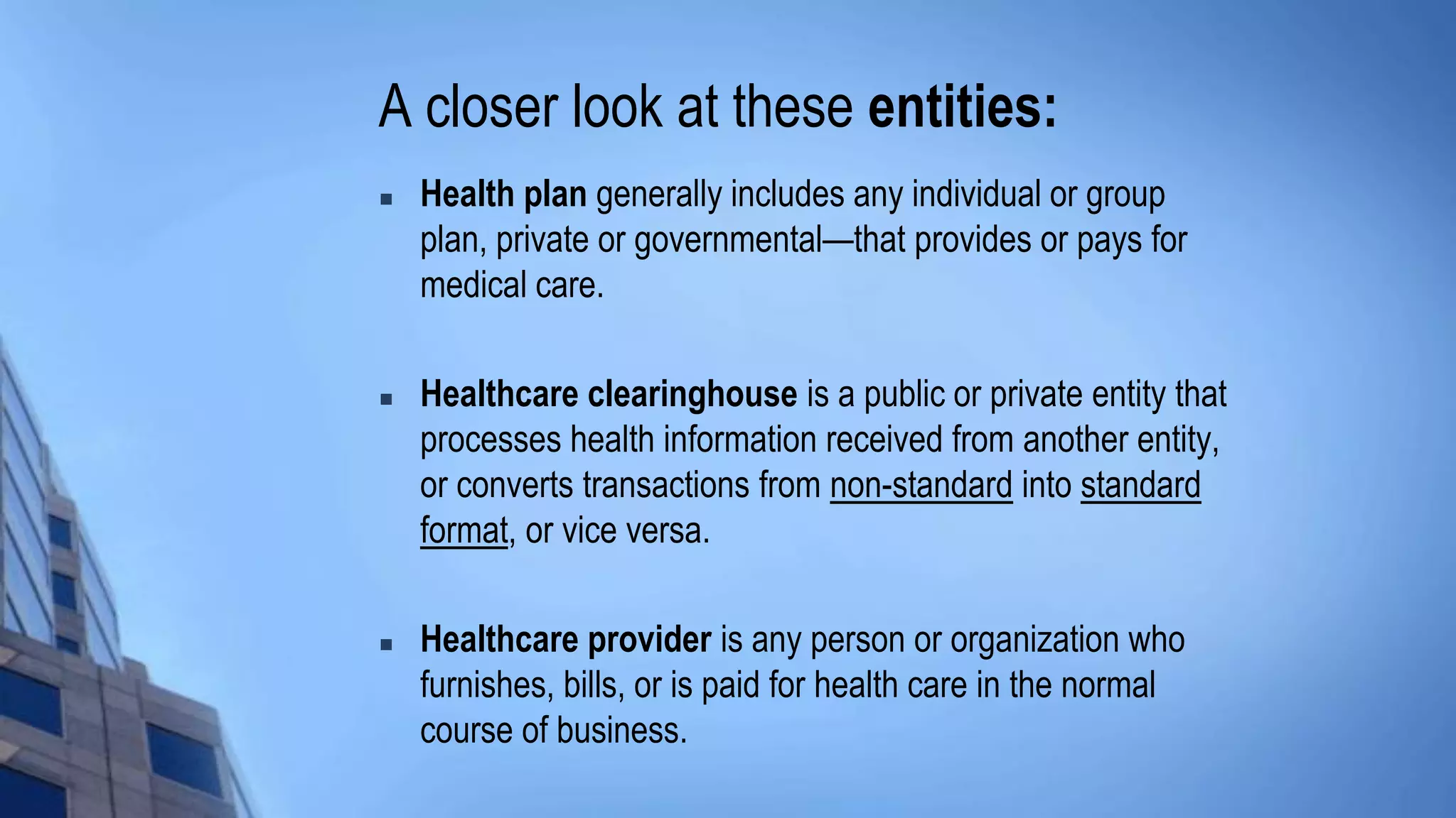 A closer look at these entities:
 Health plan generally includes any individual or group
plan, private or governmental—that provides or pays for
medical care.
 Healthcare clearinghouse is a public or private entity that
processes health information received from another entity,
or converts transactions from non-standard into standard
format, or vice versa.
 Healthcare provider is any person or organization who
furnishes, bills, or is paid for health care in the normal
course of business.
 