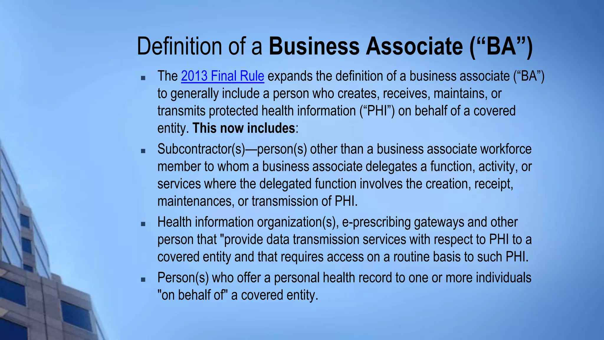 Definition of a Business Associate (“BA”)
 The 2013 Final Rule expands the definition of a business associate (“BA”)
to generally include a person who creates, receives, maintains, or
transmits protected health information (“PHI”) on behalf of a covered
entity. This now includes:
 Subcontractor(s)—person(s) other than a business associate workforce
member to whom a business associate delegates a function, activity, or
services where the delegated function involves the creation, receipt,
maintenances, or transmission of PHI.
 Health information organization(s), e-prescribing gateways and other
person that "provide data transmission services with respect to PHI to a
covered entity and that requires access on a routine basis to such PHI.
 Person(s) who offer a personal health record to one or more individuals
"on behalf of" a covered entity.
 