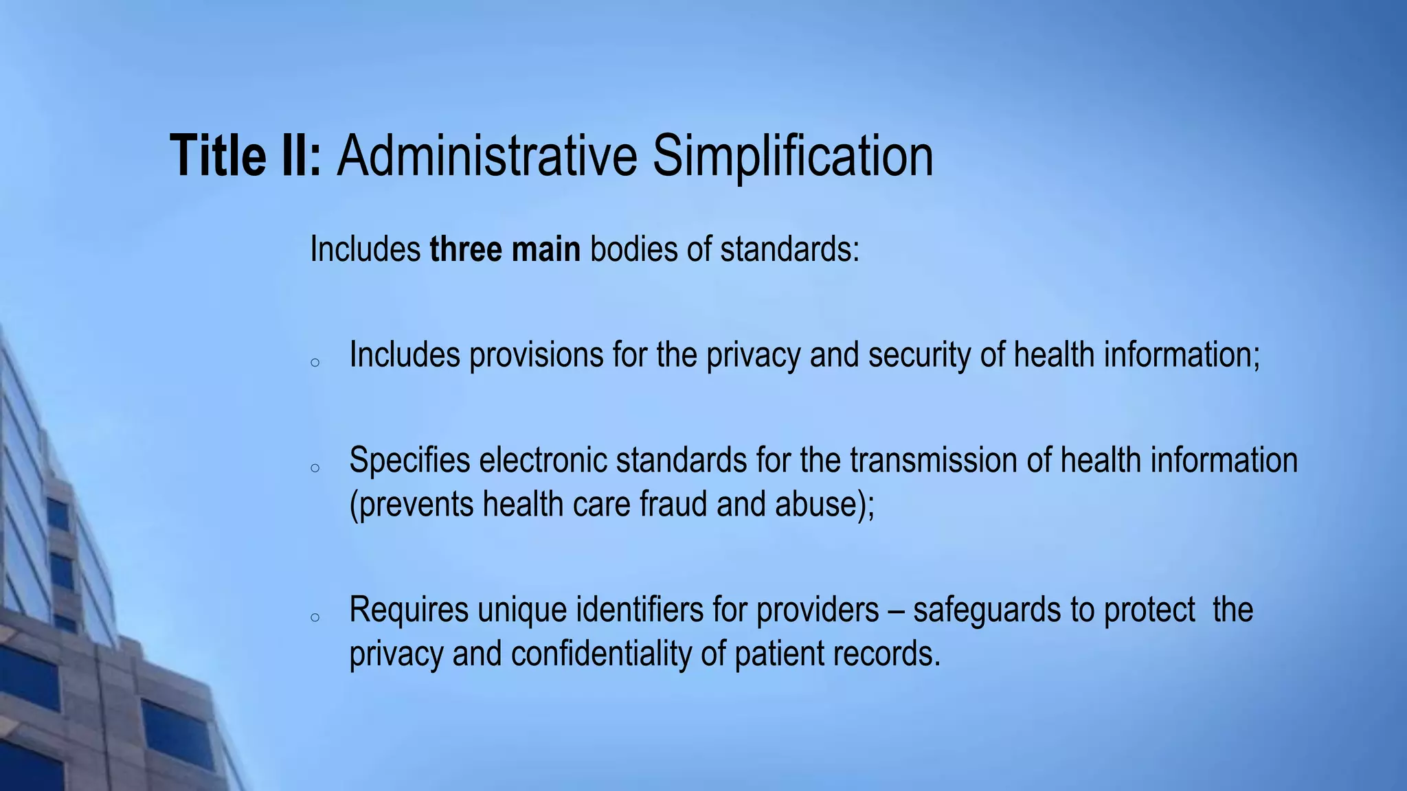 Title II: Administrative Simplification
Includes three main bodies of standards:
o Includes provisions for the privacy and security of health information;
o Specifies electronic standards for the transmission of health information
(prevents health care fraud and abuse);
o Requires unique identifiers for providers – safeguards to protect the
privacy and confidentiality of patient records.
 