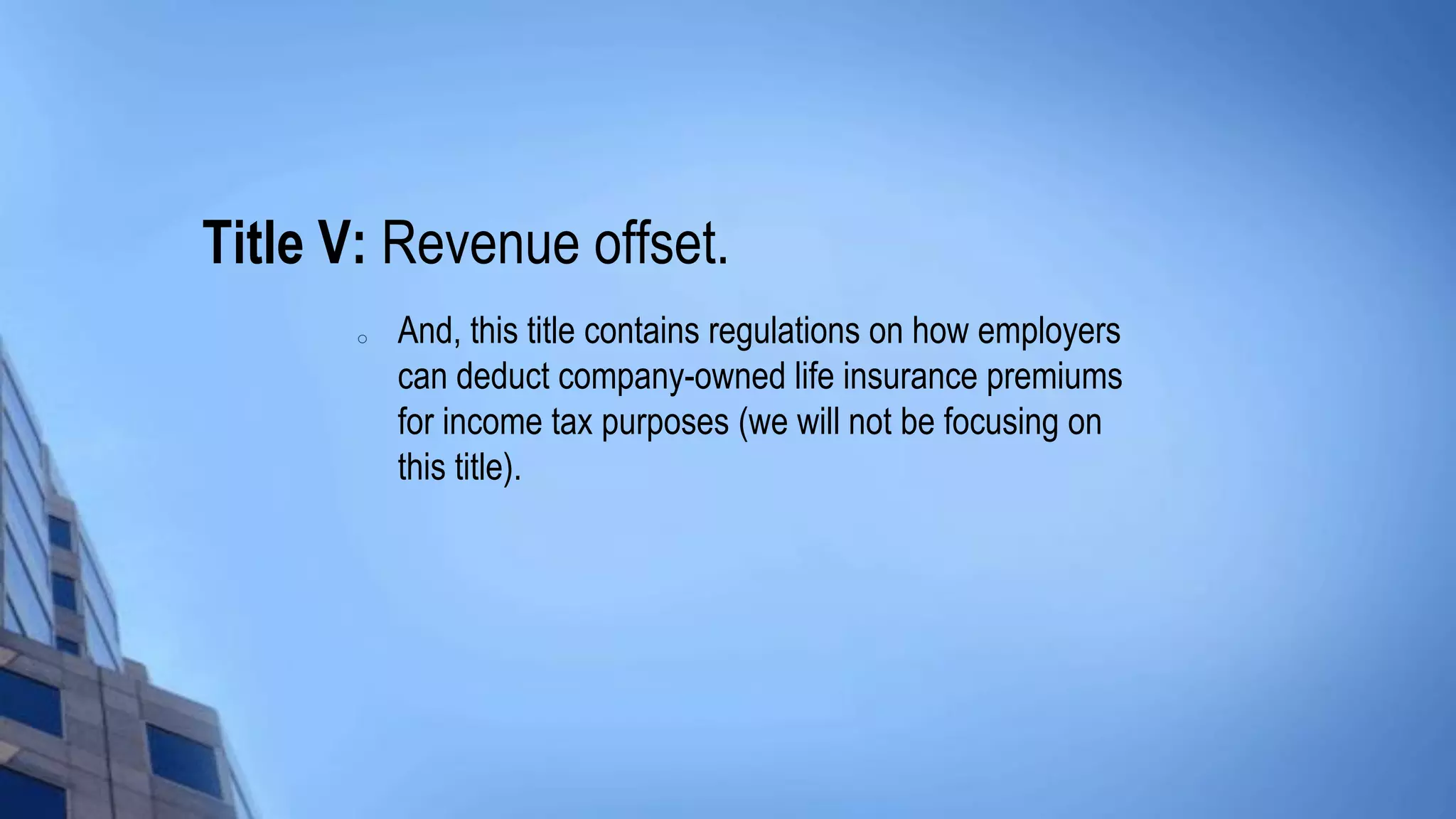 Title V: Revenue offset.
o And, this title contains regulations on how employers
can deduct company-owned life insurance premiums
for income tax purposes (we will not be focusing on
this title).
 