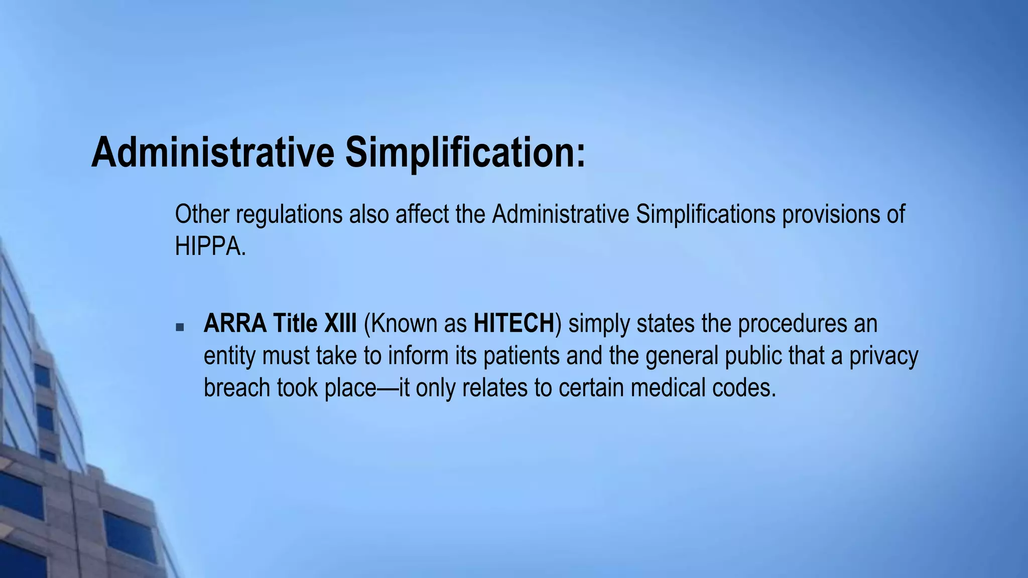 Administrative Simplification:
Other regulations also affect the Administrative Simplifications provisions of
HIPPA.
 ARRA Title XIII (Known as HITECH) simply states the procedures an
entity must take to inform its patients and the general public that a privacy
breach took place—it only relates to certain medical codes.
 