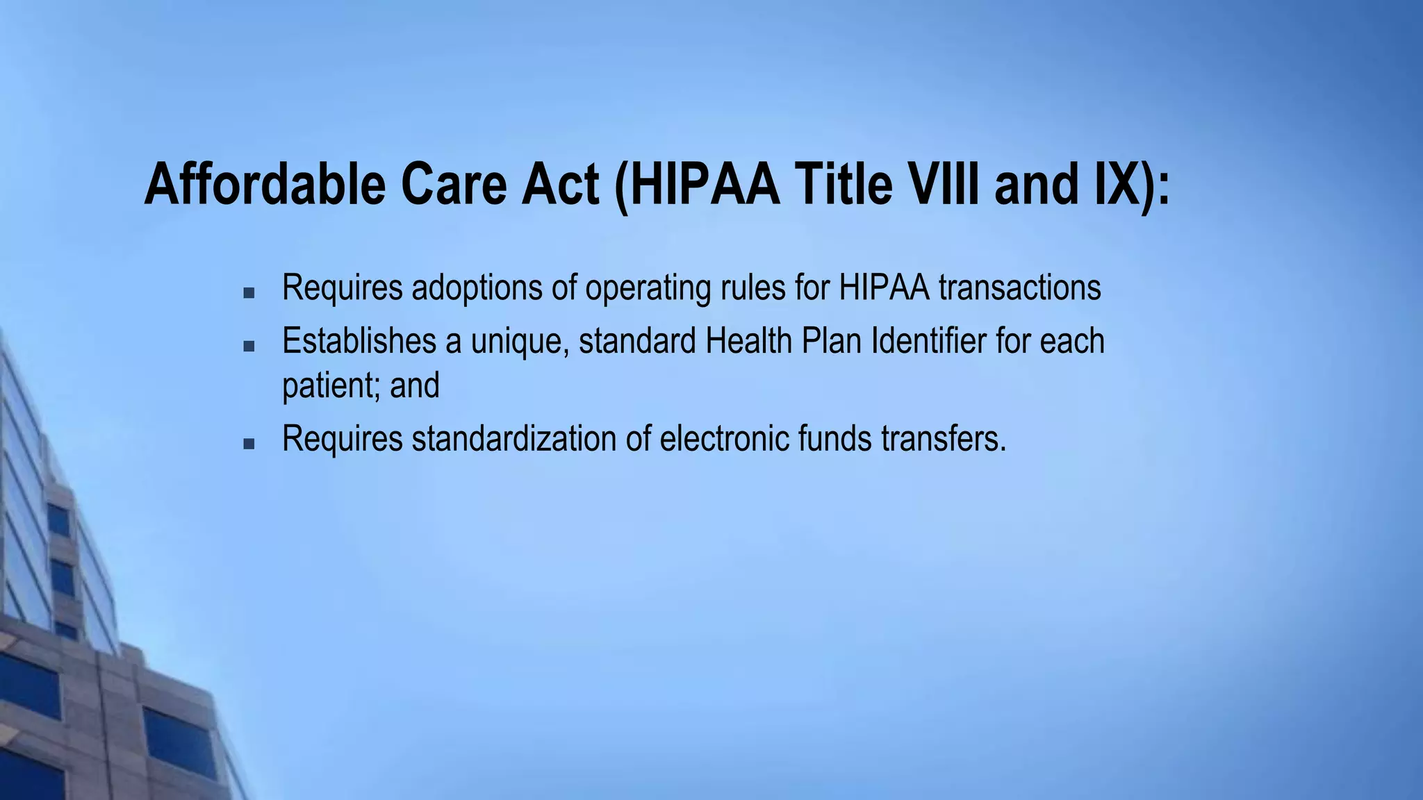 Affordable Care Act (HIPAA Title VIII and IX):
 Requires adoptions of operating rules for HIPAA transactions
 Establishes a unique, standard Health Plan Identifier for each
patient; and
 Requires standardization of electronic funds transfers.
 