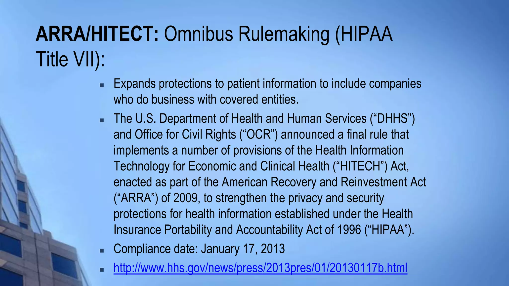 ARRA/HITECT: Omnibus Rulemaking (HIPAA
Title VII):
 Expands protections to patient information to include companies
who do business with covered entities.
 The U.S. Department of Health and Human Services (“DHHS”)
and Office for Civil Rights (“OCR”) announced a final rule that
implements a number of provisions of the Health Information
Technology for Economic and Clinical Health (“HITECH”) Act,
enacted as part of the American Recovery and Reinvestment Act
(“ARRA”) of 2009, to strengthen the privacy and security
protections for health information established under the Health
Insurance Portability and Accountability Act of 1996 (“HIPAA”).
 Compliance date: January 17, 2013
 http://www.hhs.gov/news/press/2013pres/01/20130117b.html
 