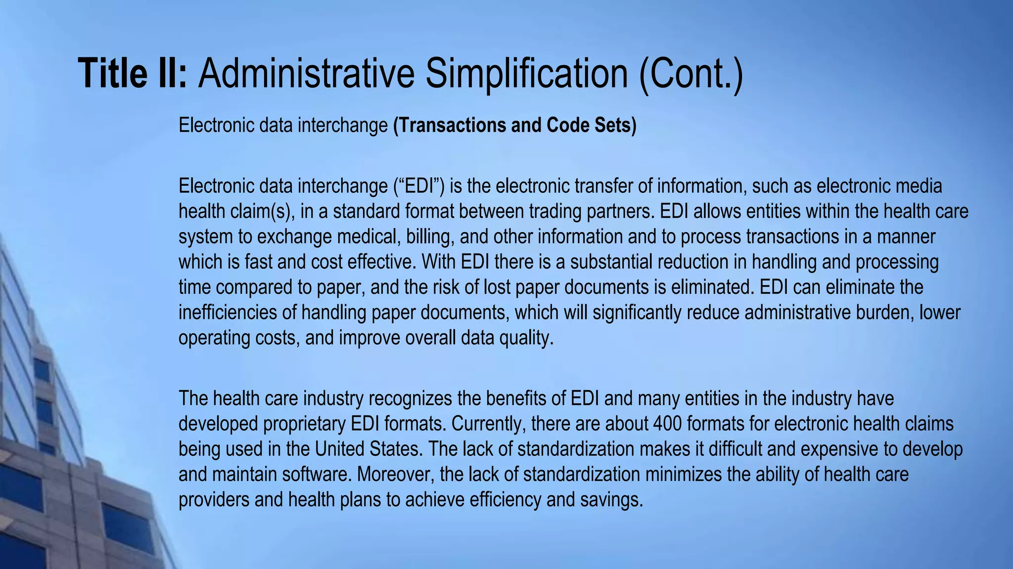 Title II: Administrative Simplification (Cont.)
Electronic data interchange (Transactions and Code Sets)
Electronic data interchange (“EDI”) is the electronic transfer of information, such as electronic media
health claim(s), in a standard format between trading partners. EDI allows entities within the health care
system to exchange medical, billing, and other information and to process transactions in a manner
which is fast and cost effective. With EDI there is a substantial reduction in handling and processing
time compared to paper, and the risk of lost paper documents is eliminated. EDI can eliminate the
inefficiencies of handling paper documents, which will significantly reduce administrative burden, lower
operating costs, and improve overall data quality.
The health care industry recognizes the benefits of EDI and many entities in the industry have
developed proprietary EDI formats. Currently, there are about 400 formats for electronic health claims
being used in the United States. The lack of standardization makes it difficult and expensive to develop
and maintain software. Moreover, the lack of standardization minimizes the ability of health care
providers and health plans to achieve efficiency and savings.
 
