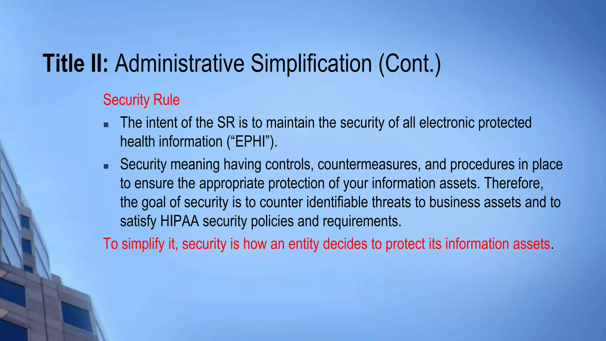 Title II: Administrative Simplification (Cont.)
Security Rule
 The intent of the SR is to maintain the security of all electronic protected
health information (“EPHI”).
 Security meaning having controls, countermeasures, and procedures in place
to ensure the appropriate protection of your information assets. Therefore,
the goal of security is to counter identifiable threats to business assets and to
satisfy HIPAA security policies and requirements.
To simplify it, security is how an entity decides to protect its information assets.
 