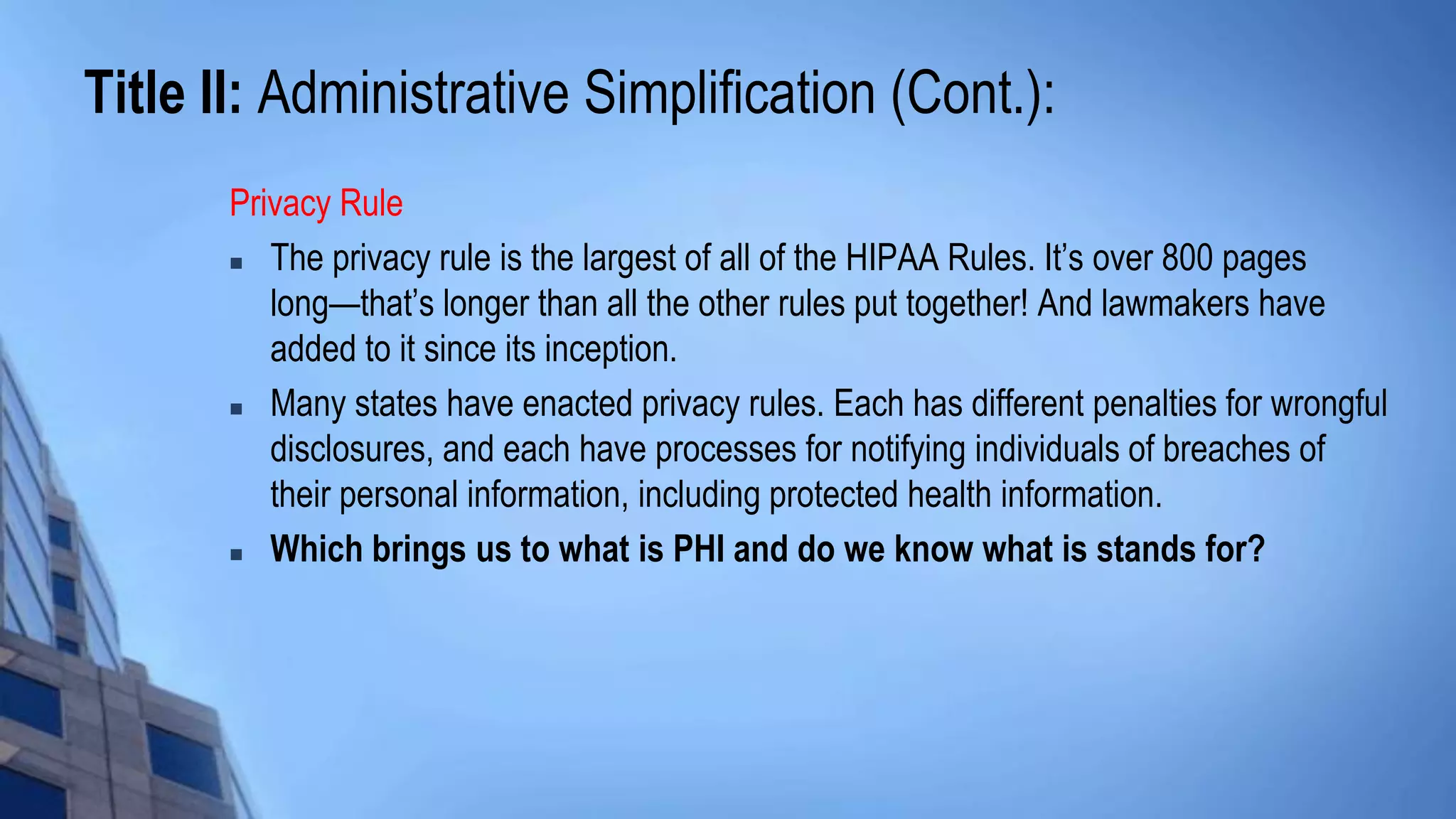 Title II: Administrative Simplification (Cont.):
Privacy Rule
 The privacy rule is the largest of all of the HIPAA Rules. It’s over 800 pages
long—that’s longer than all the other rules put together! And lawmakers have
added to it since its inception.
 Many states have enacted privacy rules. Each has different penalties for wrongful
disclosures, and each have processes for notifying individuals of breaches of
their personal information, including protected health information.
 Which brings us to what is PHI and do we know what is stands for?
 