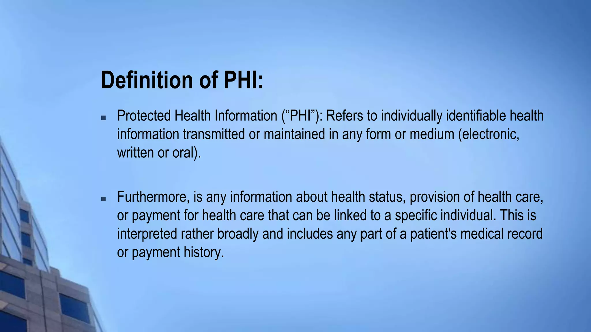 Definition of PHI:
 Protected Health Information (“PHI”): Refers to individually identifiable health
information transmitted or maintained in any form or medium (electronic,
written or oral).
 Furthermore, is any information about health status, provision of health care,
or payment for health care that can be linked to a specific individual. This is
interpreted rather broadly and includes any part of a patient's medical record
or payment history.
 